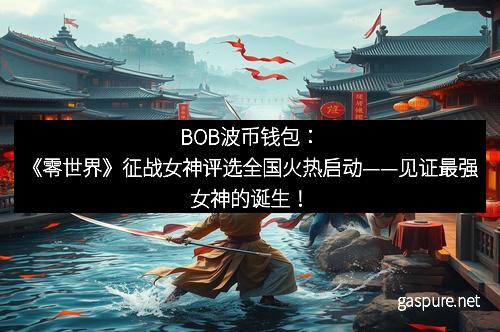 BOB波币钱包：《零世界》征战女神评选全国火热启动——见证最强女神的诞生！